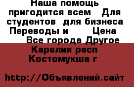 Наша помощь пригодится всем.. Для студентов  для бизнеса. Переводы и ... › Цена ­ 200 - Все города Другое . Карелия респ.,Костомукша г.